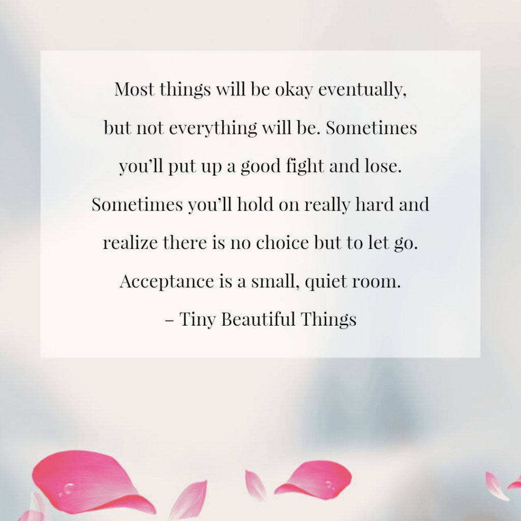 Review: PYGmalion’s “Tiny Beautiful Things” — Writing as Empathy and Witness 8 A quote from 'Tiny Beautiful Things' by Cheryl Strayed, with light pink flower petals at the bottom. The text reads: 'Most things will be okay eventually, but not everything will be. Sometimes you’ll put up a good fight and lose. Sometimes you’ll hold on really hard and realize there is no choice but to let go. Acceptance is a small, quiet room.'