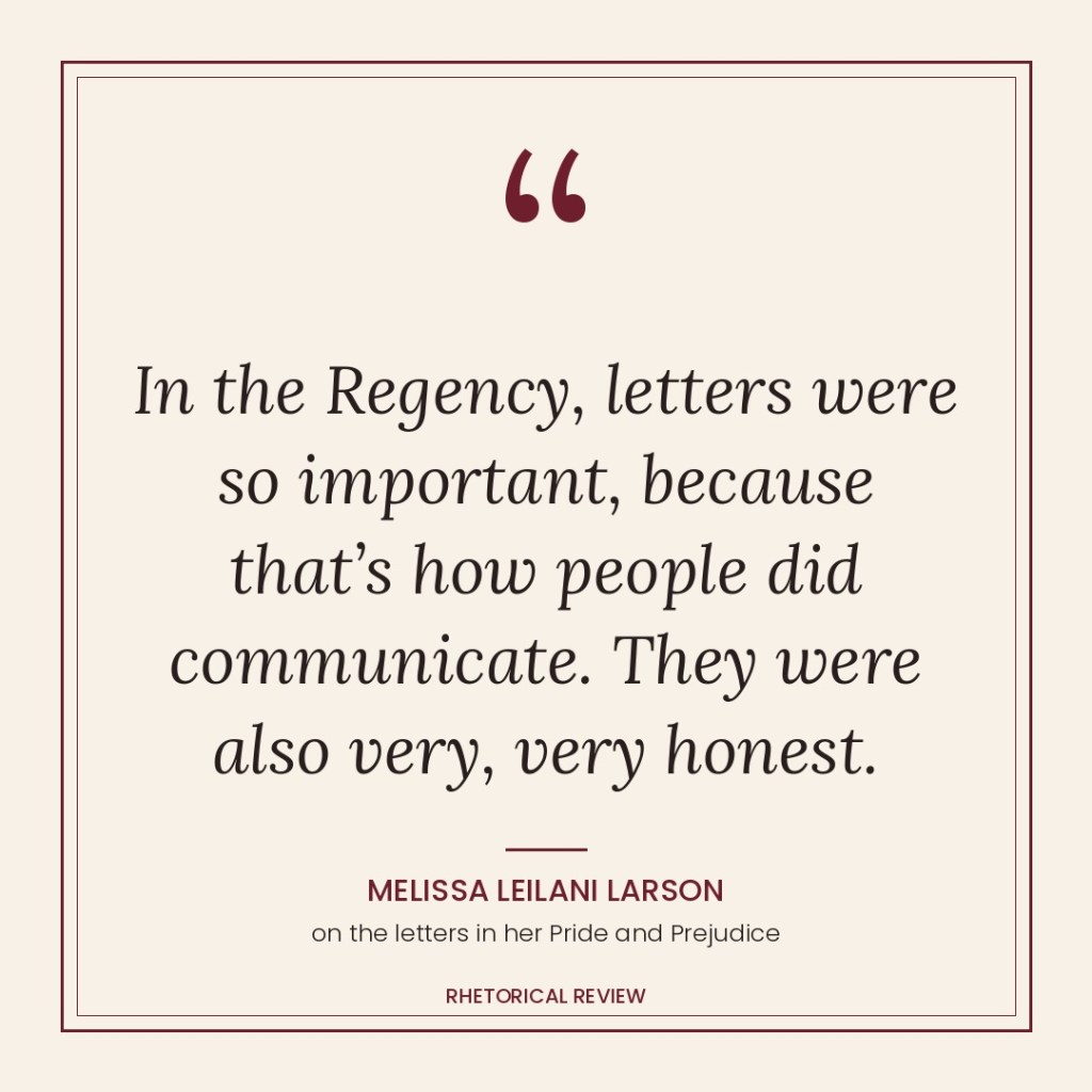 Quote card: “In the Regency, letters were so important, because that’s how people did communicate. They were also very, very honest.” Melissa Leilani Larson, on the letters in her Pride and Prejudice. Rhetorical Review.